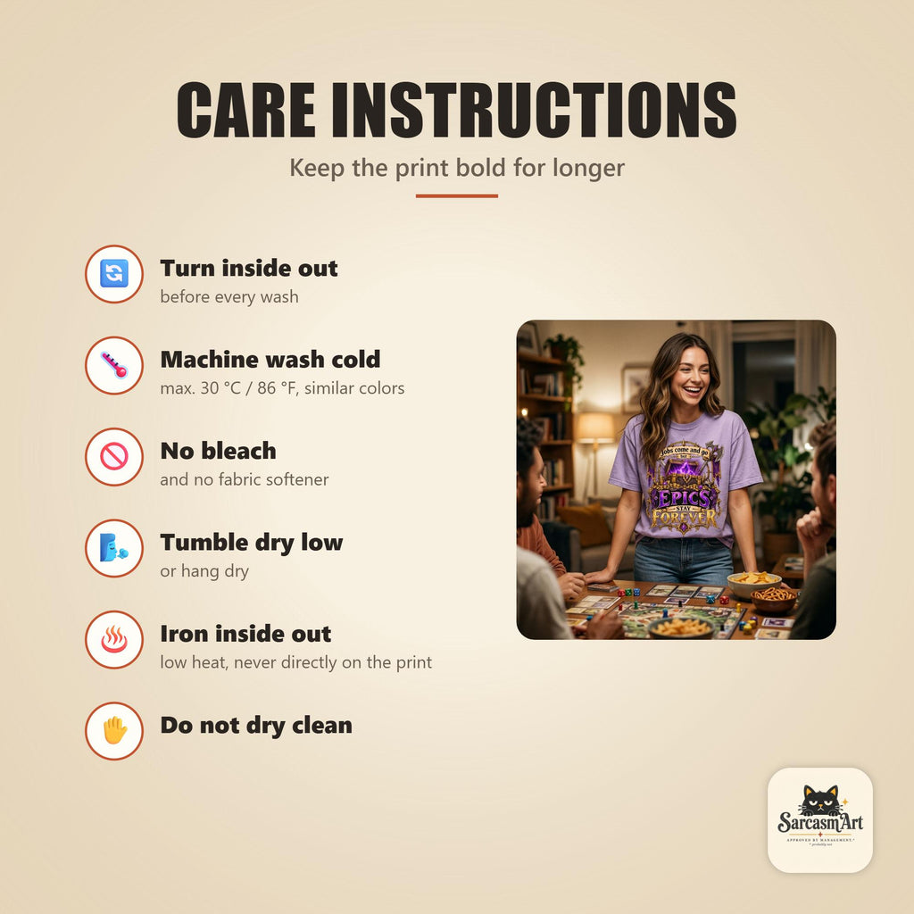 Care instructions for the "Epics Stay Forever" funny gamer T-shirt by SarcasmArt: turn inside out, machine wash cold, no bleach, tumble dry low, iron inside out and do not dry clean to keep the print looking new.