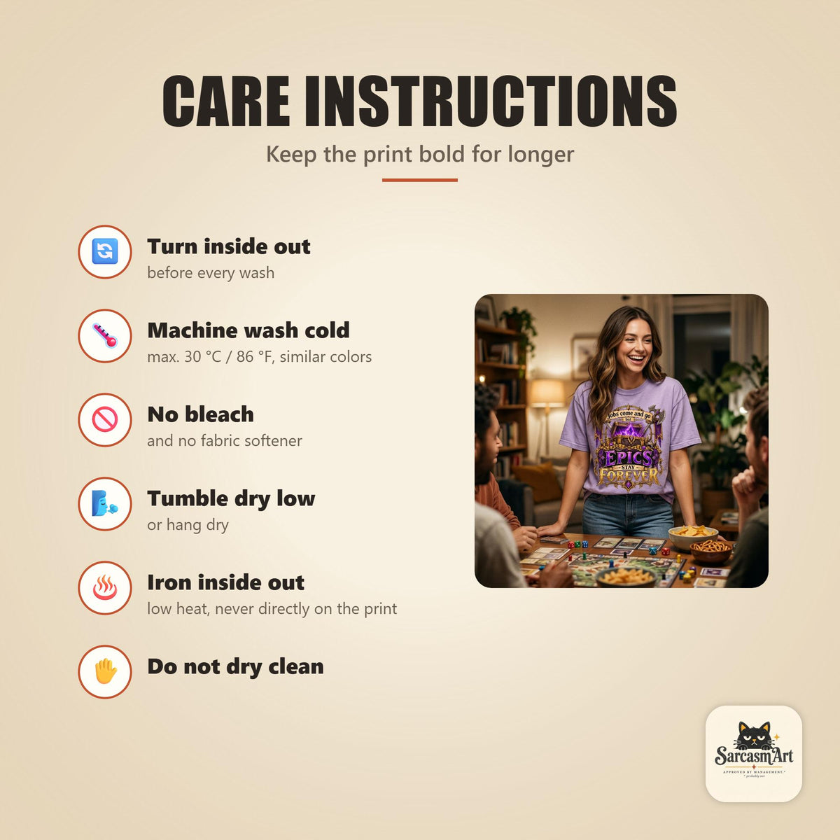 Care instructions for the "Epics Stay Forever" funny gamer T-shirt by SarcasmArt: turn inside out, machine wash cold, no bleach, tumble dry low, iron inside out and do not dry clean to keep the print looking new.