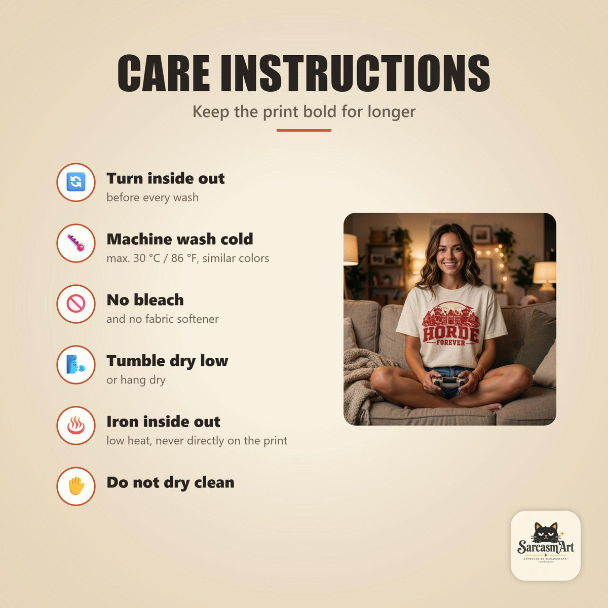 Care instructions for the "Horde Forever" World of Warcraft gamer T-shirt by SarcasmArt: turn inside out, machine wash cold, no bleach, tumble dry low, iron inside out and do not dry clean to keep the print looking new.